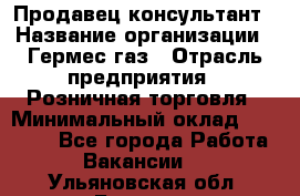 Продавец-консультант › Название организации ­ Гермес-газ › Отрасль предприятия ­ Розничная торговля › Минимальный оклад ­ 45 000 - Все города Работа » Вакансии   . Ульяновская обл.,Барыш г.